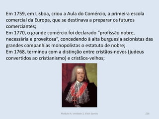 Módulo 4, Unidade 3, Vítor Santos 226
Em 1759, em Lisboa, criou a Aula do Comércio, a primeira escola
comercial da Europa, que se destinava a preparar os futuros
comerciantes;
Em 1770, o grande comércio foi declarado “profissão nobre,
necessária e proveitosa”, concedendo à alta burguesia acionistas das
grandes companhias monopolistas o estatuto de nobre;
Em 1768, terminou com a distinção entre cristãos-novos (judeus
convertidos ao cristianismo) e cristãos-velhos;
 