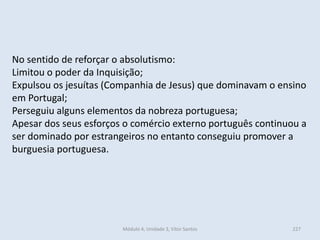 Módulo 4, Unidade 3, Vítor Santos 227
No sentido de reforçar o absolutismo:
Limitou o poder da Inquisição;
Expulsou os jesuítas (Companhia de Jesus) que dominavam o ensino
em Portugal;
Perseguiu alguns elementos da nobreza portuguesa;
Apesar dos seus esforços o comércio externo português continuou a
ser dominado por estrangeiros no entanto conseguiu promover a
burguesia portuguesa.
 