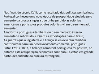 Módulo 4, Unidade 3, Vítor Santos 228
Nos finais do século XVIII, como resultado das políticas pombalinas,
Portugal conheceu uma nova época de prosperidade ajudada pelo
aumento da procura inglesa que tinha perdido as colónias
americanas e por isso os produtos coloniais viram o seu mercado
aumentar;
A indústria portuguesa também viu o seu mercado interno
aumentar e sobretudo subiram as exportações para o Brasil;
As guerras que a Inglaterra e a França se envolveram também
contribuíram para um desenvolvimento comercial português;
Entre 1796 e 1807, a balança comercial portuguesa foi positiva, no
entanto esta recuperação económica continuou a estar, em grande
parte, dependente da procura estrangeira.
 