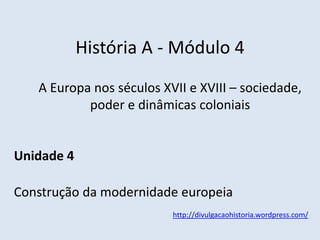 História A - Módulo 4
A Europa nos séculos XVII e XVIII – sociedade,
poder e dinâmicas coloniais
Unidade 4
Construção da modernidade europeia
http://divulgacaohistoria.wordpress.com/
 