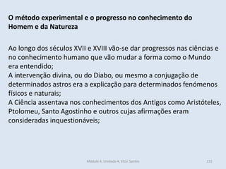 Módulo 4, Unidade 4, Vítor Santos 231
O método experimental e o progresso no conhecimento do
Homem e da Natureza
Ao longo dos séculos XVII e XVIII vão-se dar progressos nas ciências e
no conhecimento humano que vão mudar a forma como o Mundo
era entendido;
A intervenção divina, ou do Diabo, ou mesmo a conjugação de
determinados astros era a explicação para determinados fenómenos
físicos e naturais;
A Ciência assentava nos conhecimentos dos Antigos como Aristóteles,
Ptolomeu, Santo Agostinho e outros cujas afirmações eram
consideradas inquestionáveis;
 