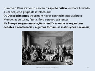 Módulo 4, Unidade 4, Vítor Santos 232
Durante o Renascimento nasceu o espírito crítico, embora limitado
a um pequeno grupo de intelectuais;
Os Descobrimentos trouxeram novos conhecimentos sobre o
Mundo, as culturas, fauna, flora e povos existentes;
Na Europa surgem associações científicas onde se organizam
debates e conferências, algumas tornam-se instituições nacionais;
 