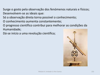 Módulo 4, Unidade 4, Vítor Santos 233
Surge o gosto pela observação dos fenómenos naturais e físicos;
Desenvolvem-se as ideais que:
Só a observação direta torna possível o conhecimento;
O conhecimento aumenta constantemente;
O progresso científico contribui para melhorar as condições da
Humanidade;
Dá-se início a uma revolução científica;
 
