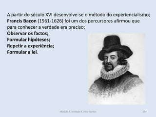 Módulo 4, Unidade 4, Vítor Santos 234
A partir do século XVI desenvolve-se o método do experiencialismo;
Francis Bacon (1561-1626) foi um dos percursores afirmou que
para conhecer a verdade era preciso:
Observar os factos;
Formular hipóteses;
Repetir a experiência;
Formular a lei.
 
