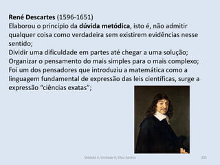 Módulo 4, Unidade 4, Vítor Santos 235
René Descartes (1596-1651)
Elaborou o princípio da dúvida metódica, isto é, não admitir
qualquer coisa como verdadeira sem existirem evidências nesse
sentido;
Dividir uma dificuldade em partes até chegar a uma solução;
Organizar o pensamento do mais simples para o mais complexo;
Foi um dos pensadores que introduziu a matemática como a
linguagem fundamental de expressão das leis científicas, surge a
expressão “ciências exatas”;
 