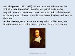 Módulo 4, Unidade 4, Vítor Santos 236
Baruch Spinoza (1632-1677) afirmou a superioridade da razão;
Wilhelm Leibniz (1646-1716) defende o princípio da Razão,
segundo ele nada ocorre sem que exista uma razão suficiente que
explique que as coisas ocorram de uma determinada maneira e não
de outra;
A ciência começava a desvendar os segredos da Natureza, e o
Homem aumenta o conhecimento que tem de si e da Natureza.
 