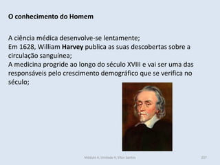 Módulo 4, Unidade 4, Vítor Santos 237
O conhecimento do Homem
A ciência médica desenvolve-se lentamente;
Em 1628, William Harvey publica as suas descobertas sobre a
circulação sanguínea;
A medicina progride ao longo do século XVIII e vai ser uma das
responsáveis pelo crescimento demográfico que se verifica no
século;
 