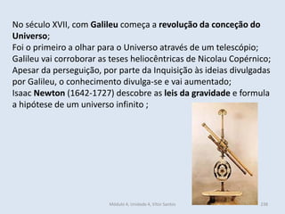 Módulo 4, Unidade 4, Vítor Santos 238
No século XVII, com Galileu começa a revolução da conceção do
Universo;
Foi o primeiro a olhar para o Universo através de um telescópio;
Galileu vai corroborar as teses heliocêntricas de Nicolau Copérnico;
Apesar da perseguição, por parte da Inquisição às ideias divulgadas
por Galileu, o conhecimento divulga-se e vai aumentado;
Isaac Newton (1642-1727) descobre as leis da gravidade e formula
a hipótese de um universo infinito ;
 