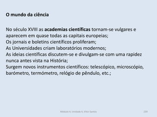 Módulo 4, Unidade 4, Vítor Santos 239
O mundo da ciência
No século XVIII as academias científicas tornam-se vulgares e
aparecem em quase todas as capitais europeias;
Os jornais e boletins científicos proliferam;
As Universidades criam laboratórios modernos;
As ideias científicas discutem-se e divulgam-se com uma rapidez
nunca antes vista na História;
Surgem novos instrumentos científicos: telescópico, microscópio,
barómetro, termómetro, relógio de pêndulo, etc.;
 