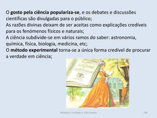 Módulo 4, Unidade 4, Vítor Santos 240
O gosto pela ciência populariza-se, e os debates e discussões
científicas são divulgadas para o público;
As razões divinas deixam de ser aceitas como explicações credíveis
para os fenómenos físicos e naturais;
A ciência subdivide-se em vários ramos do saber: astronomia,
química, física, biologia, medicina, etc;
O método experimental torna-se a única forma credível de procurar
a verdade em ciência;
 
