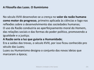 Módulo 4, Unidade 4, Vítor Santos 241
A Filosofia das Luzes. O Iluminismo
No século XVIII desenvolve-se a crença no valor da razão humana
como motor do progresso, primeiro aplicada às ciências e logo nas
reflexões sobre o desenvolvimento das sociedades humanas;
O uso da Razão conduziria ao aperfeiçoamento moral do Homem,
das relações sociais e das formas do poder político, promovendo a
igualdade e a justiça;
A Razão seria a luz que guiaria a Humanidade;
Era a saídas das trevas, o século XVIII, por isso ficou conhecido pro
século das Luzes;
Luzes ou Humanismo designa o conjunto das novas ideias que
marcaram a época;
 