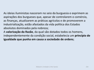 Módulo 4, Unidade 4, Vítor Santos 243
As ideias iluministas nasceram no seio da burguesia e exprimem as
aspirações dos burgueses que, apesar de controlarem o comércio,
as finanças, atualizarem as práticas agrícolas e de promoverem a
industrialização, estão afastados da vida política dos Estados
absolutos dominados pela nobreza;
A valorização da Razão, da qual são dotados todos os homens,
independentemente da condição social, estabelecia um princípio de
igualdade que punha em causa a sociedade de ordens;
 