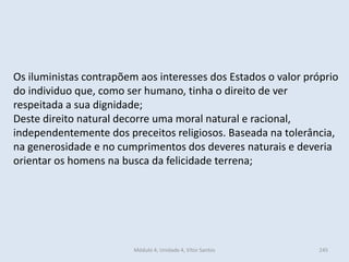 Módulo 4, Unidade 4, Vítor Santos 245
Os iluministas contrapõem aos interesses dos Estados o valor próprio
do individuo que, como ser humano, tinha o direito de ver
respeitada a sua dignidade;
Deste direito natural decorre uma moral natural e racional,
independentemente dos preceitos religiosos. Baseada na tolerância,
na generosidade e no cumprimentos dos deveres naturais e deveria
orientar os homens na busca da felicidade terrena;
 