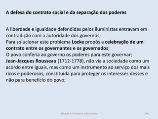 Módulo 4, Unidade 4, Vítor Santos 246
A defesa do contrato social e da separação dos poderes
A liberdade e igualdade defendidas pelos iluministas entravam em
contradição com a autoridade dos governos;
Para solucionar este problema Locke propôs a celebração de um
contrato entre os governantes e os governados;
O povo conferia ao governo os poderes para este governar;
Jean-Jacques Rousseau (1712-1778), não via a sociedade como um
acordo entre iguais, mas como um instrumento ao serviço dos mais
ricos e poderosos, constituída para proteger os interesses desses e
não para benefício do povo;
 