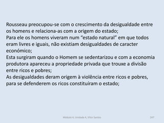 Módulo 4, Unidade 4, Vítor Santos 247
Rousseau preocupou-se com o crescimento da desigualdade entre
os homens e relaciona-as com a origem do estado;
Para ele os homens viveram num “estado natural” em que todos
eram livres e iguais, não existiam desigualdades de caracter
económico;
Esta surgiram quando o Homem se sedentarizou e com a economia
produtora apareceu a propriedade privada que trouxe a divisão
entre ricos e pobres;
As desigualdades deram origem à violência entre ricos e pobres,
para se defenderem os ricos constituíram o estado;
 