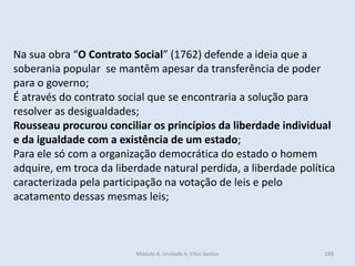 Módulo 4, Unidade 4, Vítor Santos 248
Na sua obra “O Contrato Social” (1762) defende a ideia que a
soberania popular se mantêm apesar da transferência de poder
para o governo;
É através do contrato social que se encontraria a solução para
resolver as desigualdades;
Rousseau procurou conciliar os princípios da liberdade individual
e da igualdade com a existência de um estado;
Para ele só com a organização democrática do estado o homem
adquire, em troca da liberdade natural perdida, a liberdade política
caracterizada pela participação na votação de leis e pelo
acatamento dessas mesmas leis;
 