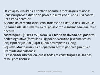 Módulo 4, Unidade 4, Vítor Santos 249
Da votação, resultaria a vontade popular, expressa pela maioria;
Rousseau prevê o direito do povo à insurreição quando luta contra
um estado opressor;
A teoria do contrato social veio promover o estatuto dos indivíduos
na sociedade, de súbditos do rei passavam a cidadãos com direitos e
deveres;
Montesquieu (1689-1755) formula a teoria da divisão dos poderes:
poder legislativo (formular leis); poder executivo (executar essas
leis) e poder judicial (julgar quem desrespeita as leis);
Segundo Montesquieu só a separação destes poderes garantia a
liberdade dos cidadãos;
Esta ideia foi adotada em quase todas as constituições saídas das
revoluções liberais;
 