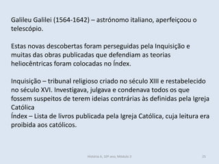 Galileu Galilei (1564-1642) – astrónomo italiano, aperfeiçoou o
telescópio.
Estas novas descobertas foram perseguidas pela Inquisição e
muitas das obras publicadas que defendiam as teorias
heliocêntricas foram colocadas no Índex.
Inquisição – tribunal religioso criado no século XIII e restabelecido
no século XVI. Investigava, julgava e condenava todos os que
fossem suspeitos de terem ideias contrárias às definidas pela Igreja
Católica
Índex – Lista de livros publicada pela Igreja Católica, cuja leitura era
proibida aos católicos.
História A, 10º ano, Mòdulo 3 25
 