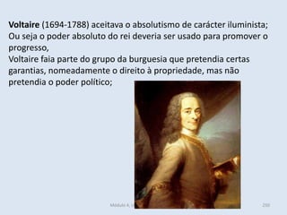 Módulo 4, Unidade 4, Vítor Santos 250
Voltaire (1694-1788) aceitava o absolutismo de carácter iluminista;
Ou seja o poder absoluto do rei deveria ser usado para promover o
progresso,
Voltaire faia parte do grupo da burguesia que pretendia certas
garantias, nomeadamente o direito à propriedade, mas não
pretendia o poder político;
 