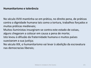 Módulo 4, Unidade 4, Vítor Santos 251
Humanitarismo e tolerância
No século XVIII mantinha-se em prática, no direito pena, de práticas
contra a dignidade humana tais como a tortura, trabalhos forçados e
muitas práticas medievais;
Muitos iluministas insurgiram-se contra este estado de coisas,
alguns chegaram a colocar em causa a pena de morte;
Isto levou à difusão da fraternidade humana e muitos países
suavizaram a sua justiça;
No século XIX, o humanitarismo vai levar à abolição da escravatura
nas democracias liberais;
 