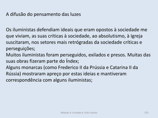 Módulo 4, Unidade 4, Vítor Santos 253
A difusão do pensamento das luzes
Os iluministas defendiam ideais que eram opostos à sociedade me
que viviam, as suas críticas à sociedade, ao absolutismo, à Igreja
suscitaram, nos setores mais retrógradas da sociedade críticas e
perseguições;
Muitos iluministas foram perseguidos, exilados e presos. Muitas das
suas obras fizeram parte do Índex;
Alguns monarcas (como Frederico II da Prússia e Catarina II da
Rússia) mostraram apreço por estas ideias e mantiveram
correspondência com alguns iluministas;
 