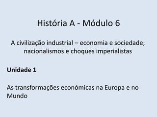 História A - Módulo 6
A civilização industrial – economia e sociedade;
nacionalismos e choques imperialistas
Unidade 1
As transformações económicas na Europa e no
Mundo
 