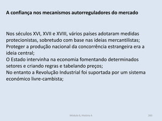 Módulo 6, História A 260
A confiança nos mecanismos autorreguladores do mercado
Nos séculos XVI, XVII e XVIII, vários países adotaram medidas
protecionistas, sobretudo com base nas ideias mercantilistas;
Proteger a produção nacional da concorrência estrangeira era a
ideia central;
O Estado intervinha na economia fomentando determinados
setores e criando regras e tabelando preços;
No entanto a Revolução Industrial foi suportada por um sistema
económico livre-cambista;
 