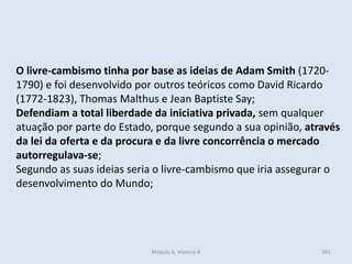 Módulo 6, História A 261
O livre-cambismo tinha por base as ideias de Adam Smith (1720-
1790) e foi desenvolvido por outros teóricos como David Ricardo
(1772-1823), Thomas Malthus e Jean Baptiste Say;
Defendiam a total liberdade da iniciativa privada, sem qualquer
atuação por parte do Estado, porque segundo a sua opinião, através
da lei da oferta e da procura e da livre concorrência o mercado
autorregulava-se;
Segundo as suas ideias seria o livre-cambismo que iria assegurar o
desenvolvimento do Mundo;
 