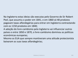 Módulo 6, História A 262
Na Inglaterra estas ideias são executas pelo Governo de Sir Robert
Peel, que assumiu o poder em 1841, e em 1860 só 48 produtos
pagavam taxas alfandegárias para entrar em Inglaterra contrastando
com os 1150 produtos em 1840;
A adoção do livre-cambismo pela Inglaterra vai influenciar outros
países e entre 1850 e 1870, o livre-cambismo dominou as políticas
económicas europeias;
Mesmo os EUA que sempre mantiveram uma atitude protecionista
baixaram as suas taxas alfandegárias;
 