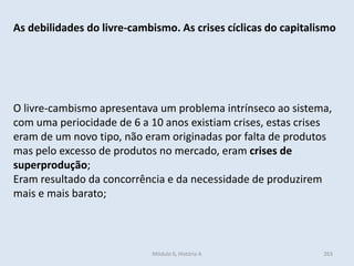 Módulo 6, História A 263
As debilidades do livre-cambismo. As crises cíclicas do capitalismo
O livre-cambismo apresentava um problema intrínseco ao sistema,
com uma periocidade de 6 a 10 anos existiam crises, estas crises
eram de um novo tipo, não eram originadas por falta de produtos
mas pelo excesso de produtos no mercado, eram crises de
superprodução;
Eram resultado da concorrência e da necessidade de produzirem
mais e mais barato;
 