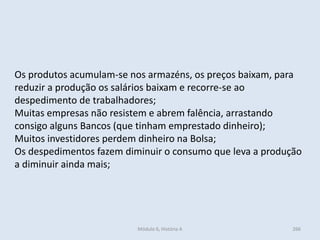 Módulo 6, História A 266
Os produtos acumulam-se nos armazéns, os preços baixam, para
reduzir a produção os salários baixam e recorre-se ao
despedimento de trabalhadores;
Muitas empresas não resistem e abrem falência, arrastando
consigo alguns Bancos (que tinham emprestado dinheiro);
Muitos investidores perdem dinheiro na Bolsa;
Os despedimentos fazem diminuir o consumo que leva a produção
a diminuir ainda mais;
 