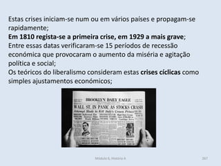 Módulo 6, História A 267
Estas crises iniciam-se num ou em vários países e propagam-se
rapidamente;
Em 1810 regista-se a primeira crise, em 1929 a mais grave;
Entre essas datas verificaram-se 15 períodos de recessão
económica que provocaram o aumento da miséria e agitação
política e social;
Os teóricos do liberalismo consideram estas crises cíclicas como
simples ajustamentos económicos;
 