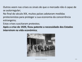 Módulo 6, História A 268
Outros veem nas crises os sinais de que o mercado não é capaz de
se autorregular;
No final do século XIX, muitos países adotaram medidas
protecionistas para proteger a sua economia da concorrência
estrangeira;
Estas crises suscitaram protestos;
Após a crise de 1929, ficou patente a necessidade dos Estados
intervirem na vida económica;
 