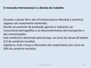 Módulo 6, História A 269
O mercado internacional e a divisão do trabalho
Durante o século XIX e até à Primeira Guerra Mundial o comércio
registou um crescimento acelerado;
Devido ao aumento da produção agrícola e industrial, ao
crescimento demográfico e ao desenvolvimento dos transportes e
das comunicações;
Este comércio é dominado pela Europa, no início do século XX detém
2/3 do comércio mundial;
Inglaterra, EUA, França e Alemanha são responsáveis por cerca de
50% do comércio mundial;
 
