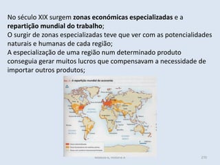 Módulo 6, História A 270
No século XIX surgem zonas económicas especializadas e a
repartição mundial do trabalho;
O surgir de zonas especializadas teve que ver com as potencialidades
naturais e humanas de cada região;
A especialização de uma região num determinado produto
conseguia gerar muitos lucros que compensavam a necessidade de
importar outros produtos;
 