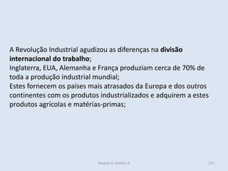 Módulo 6, História A 271
A Revolução Industrial agudizou as diferenças na divisão
internacional do trabalho;
Inglaterra, EUA, Alemanha e França produziam cerca de 70% de
toda a produção industrial mundial;
Estes fornecem os países mais atrasados da Europa e dos outros
continentes com os produtos industrializados e adquirem a estes
produtos agrícolas e matérias-primas;
 