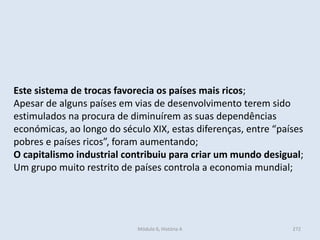 Módulo 6, História A 272
Este sistema de trocas favorecia os países mais ricos;
Apesar de alguns países em vias de desenvolvimento terem sido
estimulados na procura de diminuírem as suas dependências
económicas, ao longo do século XIX, estas diferenças, entre “países
pobres e países ricos”, foram aumentando;
O capitalismo industrial contribuiu para criar um mundo desigual;
Um grupo muito restrito de países controla a economia mundial;
 