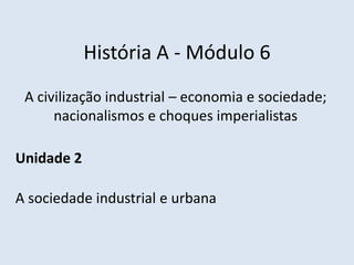História A - Módulo 6
A civilização industrial – economia e sociedade;
nacionalismos e choques imperialistas
Unidade 2
A sociedade industrial e urbana
 
