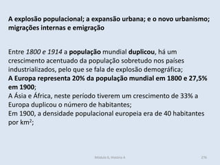 Módulo 6, História A 276
A explosão populacional; a expansão urbana; e o novo urbanismo;
migrações internas e emigração
Entre 1800 e 1914 a população mundial duplicou, há um
crescimento acentuado da população sobretudo nos países
industrializados, pelo que se fala de explosão demográfica;
A Europa representa 20% da população mundial em 1800 e 27,5%
em 1900;
A Ásia e África, neste período tiverem um crescimento de 33% a
Europa duplicou o número de habitantes;
Em 1900, a densidade populacional europeia era de 40 habitantes
por km2;
 