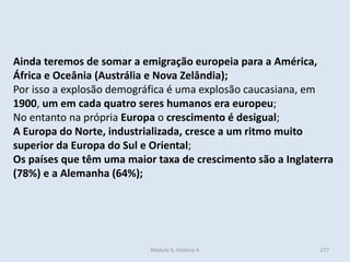 Módulo 6, História A 277
Ainda teremos de somar a emigração europeia para a América,
África e Oceânia (Austrália e Nova Zelândia);
Por isso a explosão demográfica é uma explosão caucasiana, em
1900, um em cada quatro seres humanos era europeu;
No entanto na própria Europa o crescimento é desigual;
A Europa do Norte, industrializada, cresce a um ritmo muito
superior da Europa do Sul e Oriental;
Os países que têm uma maior taxa de crescimento são a Inglaterra
(78%) e a Alemanha (64%);
 