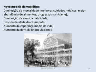 Módulo 6, História A 278
Novo modelo demográfico:
Diminuição da mortalidade (melhores cuidados médicos; maior
abundância de alimentos; progressos na higiene);
Diminuição da elevada natalidade;
Descida da idade do casamento;
Aumento da esperança média de vida;
Aumento da densidade populacional;
 
