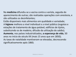 Módulo 6, História A 279
Na medicina difundiu-se a vacina contra a varíola, seguida do
aparecimento de outras; são realizadas operações com anestesia, e
são utilizados os desinfetantes;
Estão disponíveis mais alimentos em qualidade e variedade;
A higiene melhora a nível individual e a nível público (esgotos e
estações de tratamento de água potável, edifícios de tijolos,
substituindo os de madeira, difusão da utilização do sabão);
Aumenta, nos países industrializados, a esperança de vida, 50
anos no início do século XX (mais 15 anos que em 1850);
As taxas de natalidade mantiveram-se elevadas, decrescendo
significativamente após 1860;
 