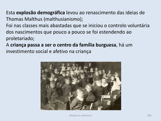 Módulo 6, História A 280
Esta explosão demográfica levou ao renascimento das ideias de
Thomas Malthus (malthusianismo);
Foi nas classes mais abastadas que se iniciou o controlo voluntária
dos nascimentos que pouco a pouco se foi estendendo ao
proletariado;
A criança passa a ser o centro da família burguesa, há um
investimento social e afetivo na criança
 