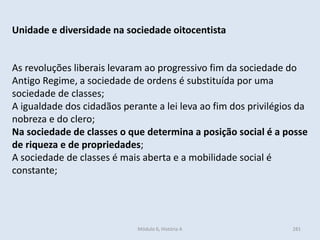 Módulo 6, História A 281
Unidade e diversidade na sociedade oitocentista
As revoluções liberais levaram ao progressivo fim da sociedade do
Antigo Regime, a sociedade de ordens é substituída por uma
sociedade de classes;
A igualdade dos cidadãos perante a lei leva ao fim dos privilégios da
nobreza e do clero;
Na sociedade de classes o que determina a posição social é a posse
de riqueza e de propriedades;
A sociedade de classes é mais aberta e a mobilidade social é
constante;
 