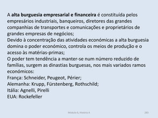 Módulo 6, História A 283
A alta burguesia empresarial e financeira é constituída pelos
empresários industriais, banqueiros, diretores das grandes
companhias de transportes e comunicações e proprietários de
grandes empresas de negócios;
Devido à concentração das atividades económicas a alta burguesia
domina o poder económico, controla os meios de produção e o
acesso às matérias-primas;
O poder tem tendência a manter-se num número reduzido de
famílias, surgem as dinastias burguesas, nos mais variados ramos
económicos:
França: Schneider, Peugeot, Périer;
Alemanha: Krupp, Fürstenberg, Rothschild;
Itália: Agnelli, Pirelli
EUA: Rockefeller
 