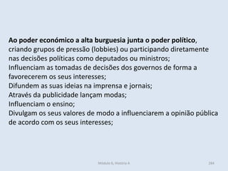 Módulo 6, História A 284
Ao poder económico a alta burguesia junta o poder político,
criando grupos de pressão (lobbies) ou participando diretamente
nas decisões políticas como deputados ou ministros;
Influenciam as tomadas de decisões dos governos de forma a
favorecerem os seus interesses;
Difundem as suas ideias na imprensa e jornais;
Através da publicidade lançam modas;
Influenciam o ensino;
Divulgam os seus valores de modo a influenciarem a opinião pública
de acordo com os seus interesses;
 
