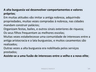 Módulo 6, História A 285
A alta burguesia vai desenvolver comportamentos e valores
próprios;
Em muitas atitudes vão imitar a antiga nobreza, adquirindo
propriedades, muitas vezes compradas à nobreza, nas cidades
mandam construir palácios;
Organizam festas, bailes, e outros sinais exteriores de riqueza;
Os seus filhos frequentam as melhores escolas;
Muitas vezes estabelecesse uma comunidade de interesses entre a
antiga aristocracia e a lata burguesias, e muitos casamentos são
realizados;
Outras vezes a alta burguesia era nobilitada pelos serviços
prestados;
Assiste-se a uma fusão de interesses entre a velha e a nova elite;
 