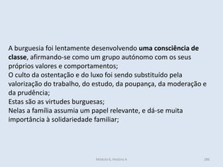 Módulo 6, História A 286
A burguesia foi lentamente desenvolvendo uma consciência de
classe, afirmando-se como um grupo autónomo com os seus
próprios valores e comportamentos;
O culto da ostentação e do luxo foi sendo substituído pela
valorização do trabalho, do estudo, da poupança, da moderação e
da prudência;
Estas são as virtudes burguesas;
Nelas a família assumia um papel relevante, e dá-se muita
importância à solidariedade familiar;
 