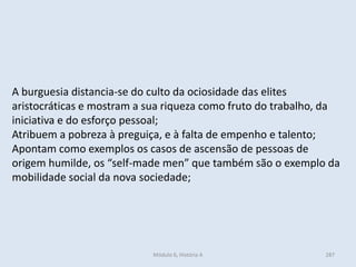 Módulo 6, História A 287
A burguesia distancia-se do culto da ociosidade das elites
aristocráticas e mostram a sua riqueza como fruto do trabalho, da
iniciativa e do esforço pessoal;
Atribuem a pobreza à preguiça, e à falta de empenho e talento;
Apontam como exemplos os casos de ascensão de pessoas de
origem humilde, os “self-made men” que também são o exemplo da
mobilidade social da nova sociedade;
 