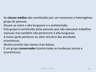 Módulo 6, História A 288
As classes médias são constituídos por um numeroso e heterogéneo
grupo de pessoas;
Situam-se entre a alta burguesia e o proletariado;
Este grupo é constituído pelas pessoas que não executam trabalhos
manuais mas também não pertencem à alta burguesia;
A maior parte pertence ao setor terciário das atividades
económicas;
Muitos provêm das classes mais baixas;
É um grupo conservador (contra todas as mudanças sociais e
económicas);
 